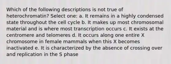 Which of the following descriptions is not true of heterochromatin? Select one: a. It remains in a highly condensed state throughout the cell cycle b. It makes up most chromosomal material and is where most transcription occurs c. It exists at the centromere and telomeres d. It occurs along one entire X chromosome in female mammals when this X becomes inactivated e. It is characterized by the absence of crossing over and replication in the S phase