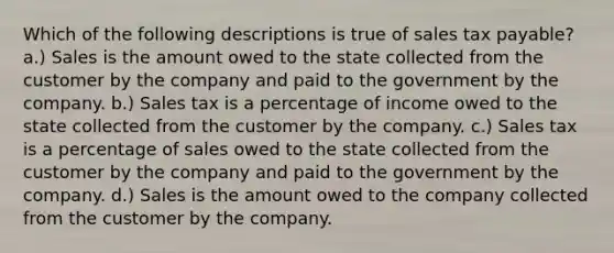 Which of the following descriptions is true of sales tax payable? a.) Sales is the amount owed to the state collected from the customer by the company and paid to the government by the company. b.) Sales tax is a percentage of income owed to the state collected from the customer by the company. c.) Sales tax is a percentage of sales owed to the state collected from the customer by the company and paid to the government by the company. d.) Sales is the amount owed to the company collected from the customer by the company.