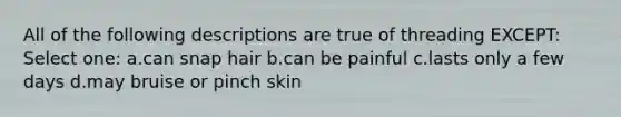 All of the following descriptions are true of threading EXCEPT: Select one: a.can snap hair b.can be painful c.lasts only a few days d.may bruise or pinch skin