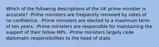 Which of the following descriptions of the UK prime minister is accurate? -Prime ministers are frequently removed by votes of no confidence. -Prime ministers are elected to a maximum term of ten years. -Prime ministers are responsible for maintaining the support of their fellow MPs. -Prime ministers largely cede diplomatic responsibilities to the head of state.