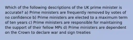 Which of the following descriptions of the UK prime minister is accurate? a) Prime ministers are frequently removed by votes of no confidence b) Prime ministers are elected to a maximum term of ten years c) Prime ministers are responsible for maintaining the support of their fellow MPs d) Prime ministers are dependent on the Crown to declare war and sign treaties