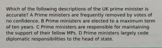 Which of the following descriptions of the UK prime minister is accurate? A Prime ministers are frequently removed by votes of no confidence. B Prime ministers are elected to a maximum term of ten years. C Prime ministers are responsible for maintaining the support of their fellow MPs. D Prime ministers largely cede diplomatic responsibilities to the head of state.