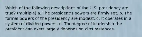 Which of the following descriptions of the U.S. presidency are true? (multiple) a. The president's powers are firmly set. b. The formal powers of the presidency are modest. c. It operates in a system of divided powers. d. The degree of leadership the president can exert largely depends on circumstances.