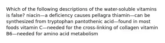 Which of the following descriptions of the water-soluble vitamins is false? niacin—a deficiency causes pellagra thiamin—can be synthesized from tryptophan pantothenic acid—found in most foods vitamin C—needed for the cross-linking of collagen vitamin B6—needed for amino acid metabolism