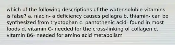 which of the following descriptions of the water-soluble vitamins is false? a. niacin- a deficiency causes pellagra b. thiamin- can be synthesized from tryptophan c. pantothenic acid- found in most foods d. vitamin C- needed for the cross-linking of collagen e. vitamin B6- needed for amino acid metabolism