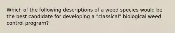 Which of the following descriptions of a weed species would be the best candidate for developing a "classical" biological weed control program?