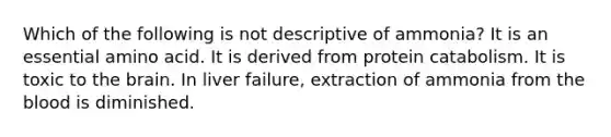 Which of the following is not descriptive of ammonia? It is an essential amino acid. It is derived from protein catabolism. It is toxic to the brain. In liver failure, extraction of ammonia from the blood is diminished.