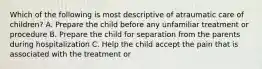 Which of the following is most descriptive of atraumatic care of children? A. Prepare the child before any unfamiliar treatment or procedure B. Prepare the child for separation from the parents during hospitalization C. Help the child accept the pain that is associated with the treatment or