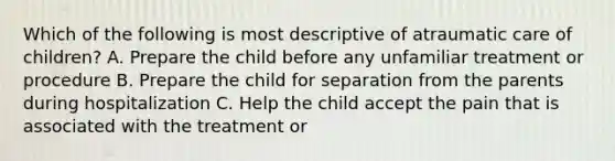 Which of the following is most descriptive of atraumatic care of children? A. Prepare the child before any unfamiliar treatment or procedure B. Prepare the child for separation from the parents during hospitalization C. Help the child accept the pain that is associated with the treatment or