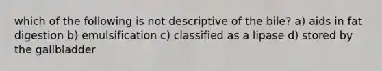 which of the following is not descriptive of the bile? a) aids in fat digestion b) emulsification c) classified as a lipase d) stored by the gallbladder