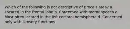 Which of the following is not descriptive of Broca's area? ﻿﻿﻿a. Located in the frontal lobe ﻿﻿﻿b. Concerned with motor speech ﻿﻿﻿c. Most often located in the left cerebral hemisphere ﻿﻿﻿d. Concerned only with sensory functions