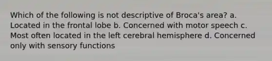 Which of the following is not descriptive of Broca's area? ﻿﻿﻿a. Located in the frontal lobe ﻿﻿﻿b. Concerned with motor speech ﻿﻿﻿c. Most often located in the left cerebral hemisphere ﻿﻿﻿d. Concerned only with sensory functions