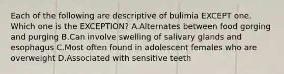 Each of the following are descriptive of bulimia EXCEPT one. Which one is the EXCEPTION? A.Alternates between food gorging and purging B.Can involve swelling of salivary glands and esophagus C.Most often found in adolescent females who are overweight D.Associated with sensitive teeth