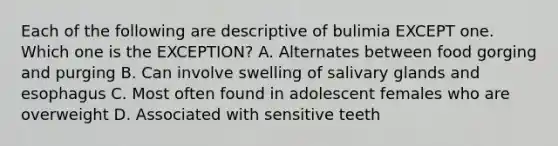 Each of the following are descriptive of bulimia EXCEPT one. Which one is the EXCEPTION? A. Alternates between food gorging and purging B. Can involve swelling of salivary glands and esophagus C. Most often found in adolescent females who are overweight D. Associated with sensitive teeth