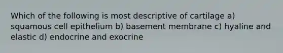 Which of the following is most descriptive of cartilage a) squamous cell epithelium b) basement membrane c) hyaline and elastic d) endocrine and exocrine