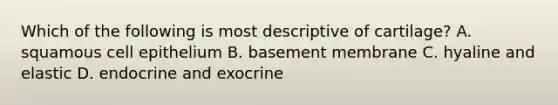 Which of the following is most descriptive of cartilage? A. squamous cell epithelium B. basement membrane C. hyaline and elastic D. endocrine and exocrine