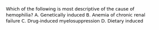 Which of the following is most descriptive of the cause of hemophilia? A. Genetically induced B. Anemia of chronic renal failure C. Drug-induced myelosuppression D. Dietary induced