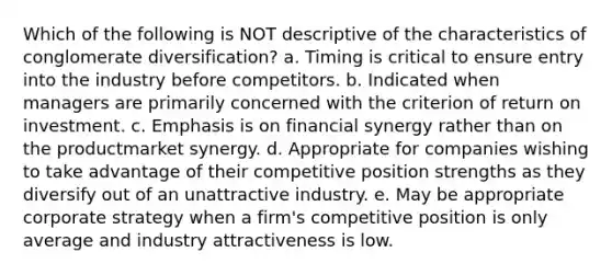 Which of the following is NOT descriptive of the characteristics of conglomerate diversification? a. Timing is critical to ensure entry into the industry before competitors. b. Indicated when managers are primarily concerned with the criterion of return on investment. c. Emphasis is on financial synergy rather than on the productmarket synergy. d. Appropriate for companies wishing to take advantage of their competitive position strengths as they diversify out of an unattractive industry. e. May be appropriate corporate strategy when a firm's competitive position is only average and industry attractiveness is low.