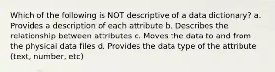 Which of the following is NOT descriptive of a data dictionary? a. Provides a description of each attribute b. Describes the relationship between attributes c. Moves the data to and from the physical data files d. Provides the data type of the attribute (text, number, etc)