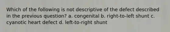 Which of the following is not descriptive of the defect described in the previous question? a. congenital b. right-to-left shunt c. cyanotic heart defect d. left-to-right shunt