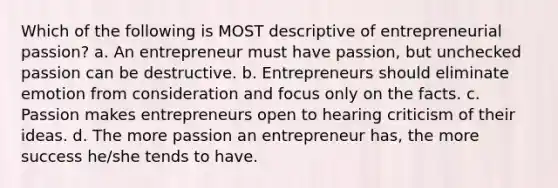 Which of the following is MOST descriptive of entrepreneurial passion? a. An entrepreneur must have passion, but unchecked passion can be destructive. b. Entrepreneurs should eliminate emotion from consideration and focus only on the facts. c. Passion makes entrepreneurs open to hearing criticism of their ideas. d. The more passion an entrepreneur has, the more success he/she tends to have.