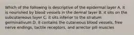 Which of the following is descriptive of the epidermal layer A. it is nourished by blood vessels in the dermal layer B. it sits on the subcutaneous layer C. it sits inferior to the stratum germinativum D. it contains the cutaneous blood vessels, free nerve endings, tactile receptors, and arrector pili muscles