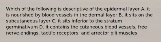 Which of the following is descriptive of the epidermal layer A. it is nourished by blood vessels in the dermal layer B. it sits on the subcutaneous layer C. it sits inferior to the stratum germinativum D. it contains the cutaneous blood vessels, free nerve endings, tactile receptors, and arrector pili muscles