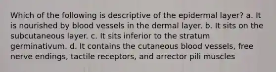 Which of the following is descriptive of the epidermal layer? a. It is nourished by blood vessels in the dermal layer. b. It sits on the subcutaneous layer. c. It sits inferior to the stratum germinativum. d. It contains the cutaneous blood vessels, free nerve endings, tactile receptors, and arrector pili muscles