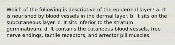 Which of the following is descriptive of the epidermal layer? a. It is nourished by blood vessels in the dermal layer. b. It sits on the subcutaneous layer. c. It sits inferior to the stratum germinativum. d. It contains the cutaneous blood vessels, free nerve endings, tactile receptors, and arrector pili muscles.