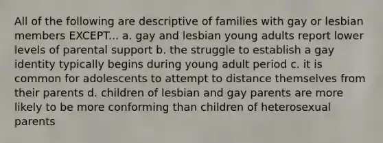 All of the following are descriptive of families with gay or lesbian members EXCEPT... a. gay and lesbian young adults report lower levels of parental support b. the struggle to establish a gay identity typically begins during young adult period c. it is common for adolescents to attempt to distance themselves from their parents d. children of lesbian and gay parents are more likely to be more conforming than children of heterosexual parents