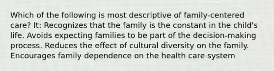 Which of the following is most descriptive of family-centered care? It: Recognizes that the family is the constant in the child's life. Avoids expecting families to be part of the decision-making process. Reduces the effect of cultural diversity on the family. Encourages family dependence on the health care system