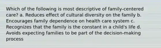 Which of the following is most descriptive of family-centered care? a. Reduces effect of cultural diversity on the family b. Encourages family dependence on health care system c. Recognizes that the family is the constant in a child's life d. Avoids expecting families to be part of the decision-making process