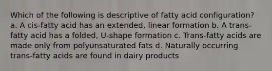 Which of the following is descriptive of fatty acid configuration? a. A cis-fatty acid has an extended, linear formation b. A trans-fatty acid has a folded, U-shape formation c. Trans-fatty acids are made only from polyunsaturated fats d. Naturally occurring trans-fatty acids are found in dairy products