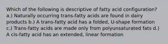 Which of the following is descriptive of fatty acid configuration? a.) Naturally occurring trans-fatty acids are found in dairy products b.) A trans-fatty acid has a folded, U-shape formation c.) Trans-fatty acids are made only from polyunsaturated fats d.) A cis-fatty acid has an extended, linear formation