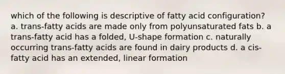 which of the following is descriptive of fatty acid configuration? a. trans-fatty acids are made only from polyunsaturated fats b. a trans-fatty acid has a folded, U-shape formation c. naturally occurring trans-fatty acids are found in dairy products d. a cis-fatty acid has an extended, linear formation