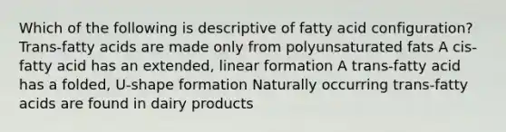 Which of the following is descriptive of fatty acid configuration? Trans-fatty acids are made only from polyunsaturated fats A cis-fatty acid has an extended, linear formation A trans-fatty acid has a folded, U-shape formation Naturally occurring trans-fatty acids are found in dairy products