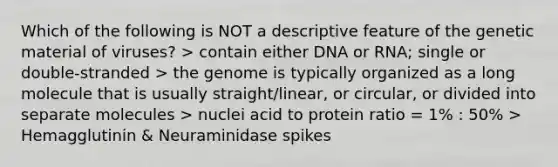 Which of the following is NOT a descriptive feature of the genetic material of viruses? > contain either DNA or RNA; single or double-stranded > the genome is typically organized as a long molecule that is usually straight/linear, or circular, or divided into separate molecules > nuclei acid to protein ratio = 1% : 50% > Hemagglutinin & Neuraminidase spikes