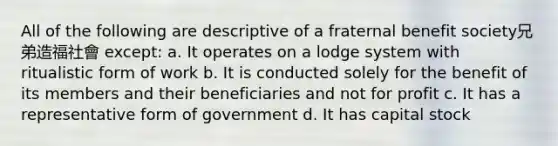 All of the following are descriptive of a fraternal benefit society兄弟造福社會 except: a. It operates on a lodge system with ritualistic form of work b. It is conducted solely for the benefit of its members and their beneficiaries and not for profit c. It has a representative form of government d. It has capital stock