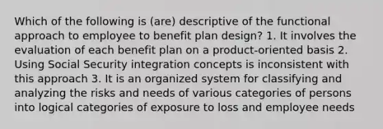 Which of the following is (are) descriptive of the functional approach to employee to benefit plan design? 1. It involves the evaluation of each benefit plan on a product-oriented basis 2. Using Social Security integration concepts is inconsistent with this approach 3. It is an organized system for classifying and analyzing the risks and needs of various categories of persons into logical categories of exposure to loss and employee needs