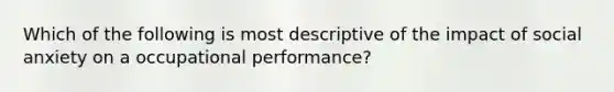 Which of the following is most descriptive of the impact of social anxiety on a occupational performance?