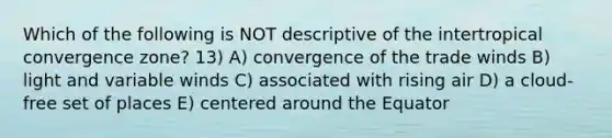 Which of the following is NOT descriptive of the intertropical convergence zone? 13) A) convergence of the trade winds B) light and variable winds C) associated with rising air D) a cloud-free set of places E) centered around the Equator