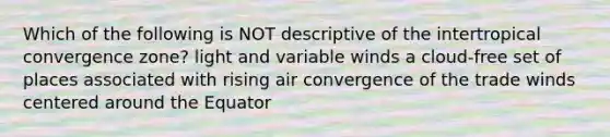 Which of the following is NOT descriptive of the intertropical convergence zone? light and variable winds a cloud-free set of places associated with rising air convergence of the trade winds centered around the Equator