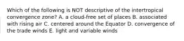 Which of the following is NOT descriptive of the intertropical convergence zone? A. a cloud-free set of places B. associated with rising air C. centered around the Equator D. convergence of the trade winds E. light and variable winds