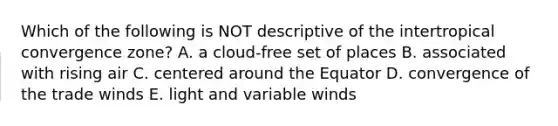 Which of the following is NOT descriptive of the intertropical convergence zone? A. a cloud-free set of places B. associated with rising air C. centered around the Equator D. convergence of the trade winds E. light and variable winds