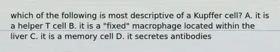 which of the following is most descriptive of a Kupffer cell? A. it is a helper T cell B. it is a "fixed" macrophage located within the liver C. it is a memory cell D. it secretes antibodies