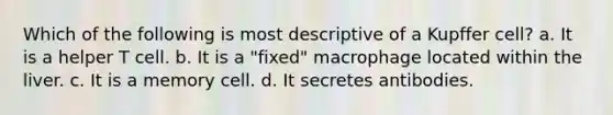 Which of the following is most descriptive of a Kupffer cell? a. It is a helper T cell. b. It is a "fixed" macrophage located within the liver. c. It is a memory cell. d. It secretes antibodies.