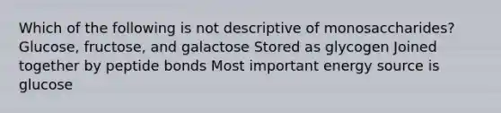 Which of the following is not descriptive of monosaccharides? Glucose, fructose, and galactose Stored as glycogen Joined together by peptide bonds Most important energy source is glucose