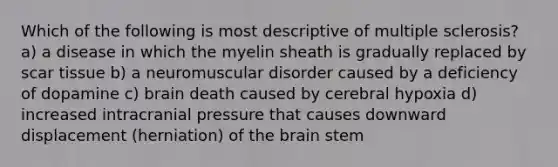 Which of the following is most descriptive of multiple sclerosis? a) a disease in which the myelin sheath is gradually replaced by scar tissue b) a neuromuscular disorder caused by a deficiency of dopamine c) brain death caused by cerebral hypoxia d) increased intracranial pressure that causes downward displacement (herniation) of <a href='https://www.questionai.com/knowledge/kLMtJeqKp6-the-brain' class='anchor-knowledge'>the brain</a> stem