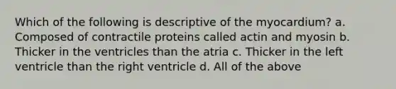 Which of the following is descriptive of the myocardium? a. Composed of contractile proteins called actin and myosin b. Thicker in the ventricles than the atria c. Thicker in the left ventricle than the right ventricle d. All of the above