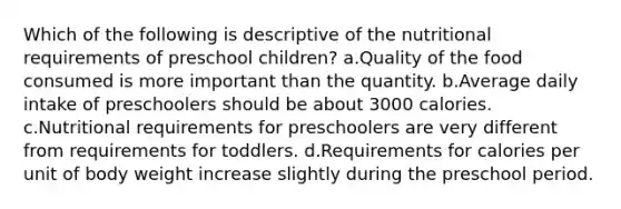 Which of the following is descriptive of the nutritional requirements of preschool children? a.Quality of the food consumed is more important than the quantity. b.Average daily intake of preschoolers should be about 3000 calories. c.Nutritional requirements for preschoolers are very different from requirements for toddlers. d.Requirements for calories per unit of body weight increase slightly during the preschool period.